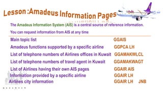 The Amadeus Information System (AIS) is a central source of reference information.
You can request information from AIS at any time.
Main topic list GGAIS
Amadeus functions supported by a specific airline GGPCA LH
List of telephone numbers of Airlines offices in Kuwait GGAMAKWLCL
List of telephone numbers of travel agent in Kuwait GGAMAKWAGT
List of Airlines having their own AIS pages GGAIR AIS
Information provided by a specific airline GGAIR LH
Airlines city information GGAIR LH JNB
 