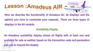 Here we describe the functionality of Amadeus Air, its displays and the
options you have to customize your requests. There are three types of
displays in the Air module:
Availability Display
An Amadeus availability display shows all flights with at least one seat
available for sale or waitlist, based on the transaction code and parameters
you use to request the display
 