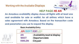 HELP PAGE: HE AN
Working with the Available Displays
An Amadeus availability display shows all flights with at least one
seat available for sale or waitlist, for all airlines which have a
sales agreement with Amadeus. Based on the transaction code
and parameters you use to request the display.
 