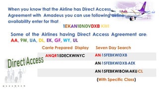When you know that the Airline has Direct Access
Agreement with Amadeus you can use following airline
availability enter for that :
Some of the Airlines having Direct Access Agreement are:
AA, 9W, UA, DL, EK, GF, WY, UL
Carrie Prepared Display Seven Day Search
ANQR15DECKWINYC AN/15FEBKWIDXB
AN/15FEBKWIDXB/AEK
AN/15FEBKWIBOM/AKU/CL
(With Specific Class)
 