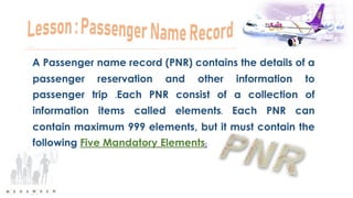 A Passenger name record (PNR) contains the details of a
passenger reservation and other information to
passenger trip .Each PNR consist of a collection of
information items called elements. Each PNR can
contain maximum 999 elements, but it must contain the
following Five Mandatory Elements:
 