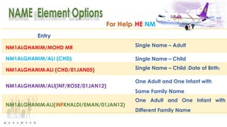 For Help: HE NM
Entry
NM1ALGHANIM/MOHD MR Single Name – Adult
NM1ALGHANIM/ALI (CHD) Single Name – Child
NM1ALGHANIM/ALI (CHD/01JAN05) Single Name – Child (Date of Birth)
NM1ALGHANIM/ALI(INF/ROSE/01JAN12)
One Adult and One Infant with
Same Family Name
NM1ALGHANIM/ALI(INFKHALDI/EMAN/01JAN12)
One Adult and One Infant with
Different Family Name
 