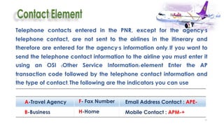 39
.
:
Telephone contacts entered in the PNR, except for the agency’s
telephone contact, are not sent to the airlines in the itinerary and
therefore are entered for the agency’s information only. If you want to
send the telephone contact information to the airline you must enter it
using an OSI (Other Service Information) element Enter the AP
transaction code followed by the telephone contact information and
the type of contact. The following are the indicators you can use
A-Travel Agency F- Fax Number Email Address Contact : APE-
B-Business H-Home Mobile Contact : APM-+
 