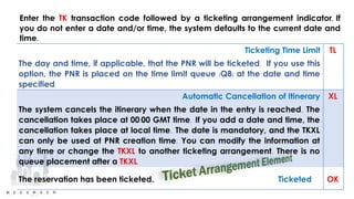 Ticketing Time Limit
The day and time, if applicable, that the PNR will be ticketed. If you use this
option, the PNR is placed on the time limit queue (Q8) at the date and time
specified.
TL
Automatic Cancellation of Itinerary
The system cancels the itinerary when the date in the entry is reached. The
cancellation takes place at 00:00 GMT time. If you add a date and time, the
cancellation takes place at local time. The date is mandatory, and the TKXL
can only be used at PNR creation time. You can modify the information at
any time or change the TKXL to another ticketing arrangement. There is no
queue placement after a TKXL.
XL
The reservation has been ticketed. Ticketed OK
Enter the TK transaction code followed by a ticketing arrangement indicator. If
you do not enter a date and/or time, the system defaults to the current date and
time.
 