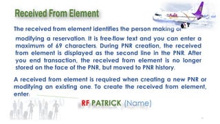 43
The received from element identifies the person making or
modifying a reservation. It is free-flow text and you can enter a
maximum of 69 characters. During PNR creation, the received
from element is displayed as the second line in the PNR. After
you end transaction, the received from element is no longer
stored on the face of the PNR, but moved to PNR history.
A received from element is required when creating a new PNR or
modifying an existing one. To create the received from element,
enter:
 
