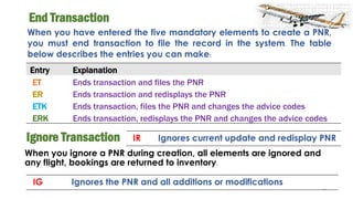 44
End Transaction
When you have entered the five mandatory elements to create a PNR,
you must end transaction to file the record in the system. The table
below describes the entries you can make:
Entry Explanation
ET Ends transaction and files the PNR
ER Ends transaction and redisplays the PNR
ETK Ends transaction, files the PNR and changes the advice codes
ERK Ends transaction, redisplays the PNR and changes the advice codes
Ignore Transaction
When you ignore a PNR during creation, all elements are ignored and
any flight, bookings are returned to inventory.
IG Ignores the PNR and all additions or modifications
IR Ignores current update and redisplay PNR
 