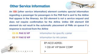 46
An OSI (other service information) element contains special information
regarding a passenger for passengers in the PNR that is sent to the Airline
that appear in the itinerary. An OSI element is not a service request and
does not require confirmation for the Airline. Unlike SSR element SSR
element do not result in the automatic placement of PNRs on queue if a
response is received from the Airline
OS EK PAX IS VIP Information for specific carrier
OS YY PAX IS VIP Information for All carriers
Other Service Information
 