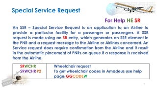48
An SSR – Special Service Request is an application to an Airline to
provide a particular facility for a passenger or passengers. A SSR
request is made using an SR entry, which generates an SSR element in
the PNR and a request message to the Airline or Airlines concerned. An
Service request does require confirmation from the Airline and it result
in the automatic placement of PNRs on queue if a response is received
from the Airline.
Special Service Request
For Help HE SR
SRWCHR
SRWCHR/P2
Wheelchair request
To get wheelchair codes in Amadeus use help
page: GGCODEW
 