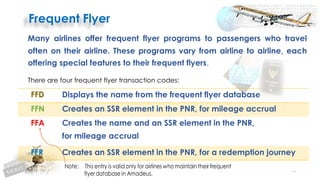 53
Many airlines offer frequent flyer programs to passengers who travel
often on their airline. These programs vary from airline to airline, each
offering special features to their frequent flyers.
There are four frequent flyer transaction codes:
FFD Displays the name from the frequent flyer database
FFN Creates an SSR element in the PNR, for mileage accrual
FFA Creates the name and an SSR element in the PNR,
for mileage accrual
FFR Creates an SSR element in the PNR, for a redemption journey
 