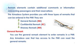 56
Remark elements contain additional comments or information
concerning passengers and their reservations.
The Amadeus System provides you with three types of remarks that
can be entered in the PNR. They are:
General Remark (RM)
Confidential Remark (RC)
Itinerary Remark (RIR)
General Remark
You use the general remark element to enter remarks in a PNR.
Any Amadeus user that has access to the PNR can read the
general remarks.
 