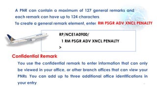 57
A PNR can contain a maximum of 127 general remarks and
each remark can have up to 124 characters.
To create a general remark element, enter: RM PSGR ADV XNCL PENALTY
RP/NCE1A0900/
1 RM PSGR ADV XNCL PENALTY
>
Confidential Remark
You use the confidential remark to enter information that can only
be viewed in your office, or other branch offices that can view your
PNRs. You can add up to three additional office identifications in
your entry.
 