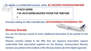 58
Example adding an office identification: RCPARAF0203/CONFIDENTIAL TRIP
Itinerary Remark
You use the itinerary remark to enter additional information to be printed on the
itinerary.
Itinerary remarks added to the PNR, that are segment associated, appear
underneath their associated segment on the itinerary. Unassociated itinerary
remarks are printed at the bottom of the itinerary below all of the flight segments.
To create a confidential remark, enter: RC UNLISTED PHONEPAR78401838
RP/NCE1A0900/
1 RC NCE1A0900/UNLISTED PHONE PAR 78401838
>
 