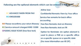 59
Following are the optional elements which can be entered in PNR
Airline User
RC ADVANCE TAKEN FROM PAX Confidential Remarks View by Your office
RIS KWD250.000 Service fee remarks for back office
accounting
RIR Please reconfirms your return itinerary Free flow Remarks (text) on itinerary
RIZ Service amount charged KWD 15.000 Free flow Remarks (text) on ITR
OP25DEC/ISSUE TICKET (free flow text)
Option for Reminder (An option element is
used to place a PNR on a specific office
on a specific queue on a specific date
(For more information use HE OP)
 