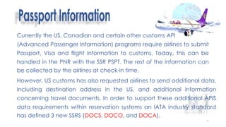 60
Currently the US, Canadian and certain other customs API
(Advanced Passenger Information) programs require airlines to submit
Passport, Visa and flight information to customs. Today, this can be
handled in the PNR with the SSR PSPT. The rest of the information can
be collected by the airlines at check-in time.
However, US customs has also requested airlines to send additional data,
including destination address in the US, and additional information
concerning travel documents. In order to support these additional APIS
data requirements within reservation systems an IATA industry standard
has defined 3 new SSRS (DOCS, DOCO, and DOCA).
 