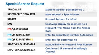 73
SRMOML/P2 Moslem Meal for passenger no 2
SRSPML-FREE FLOW TEXT Meal request – Special Meal
SRBSCT Bassinet Request for Infant
SM2 Seat Map Display for segment no 2
FFDQR-123456789
Frequent Flyer Name from the Airlines
Data
FFNQR-1234567890 Enter Frequent Flyer Number Automated
FFNQR-1234567890/P2 Enter FFN for passenger no
SRFQTVEK-EK123456789 Manual Entry for Frequent Flyer Number
SRFQTVBA-AA1234567/P1
Create an SSR element for Mileage
Accrual
 
