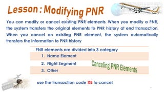 76
You can modify or cancel existing PNR elements. When you modify a PNR,
the system transfers the original elements to PNR history at end transaction.
When you cancel an existing PNR element, the system automatically
transfers the information to PNR history
use the transaction code XE to cancel.
PNR elements are divided into 3 category
1. Name Element
2. Flight Segment
3. Other
 