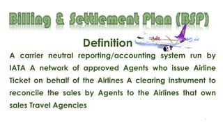 8
A carrier neutral reporting/accounting system run by
IATA A network of approved Agents who issue Airline
Ticket on behalf of the Airlines A clearing instrument to
reconcile the sales by Agents to the Airlines that own
sales Travel Agencies
Definition
 