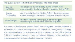 84
The queue system sorts PNRs and messages into three areas
Queue
Numbers
are assigned automatically by the system. They
correspond to the type of action required in the PNR.
Queue
Categories
are a sub-division that divide PNRs in the same queue
corresponding to the exact action required in the PNR.
Date Ranges divide PNRs in the same queue and category
according to the date the action is required.
You can customize your queue bank. The categories can be deleted or
increased and the date ranges can be deleted or changed accordingly.
You can also delete an entire queue if it is not need by your office. Queue
0, 97 and the delay queue cannot be deleted. Although not mandatory, it
is recommended that you also have queues 1 and 3.
 