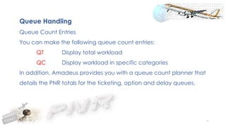 90
Queue Handling
Queue Count Entries
You can make the following queue count entries:
QT Display total workload
QC Display workload in specific categories
In addition, Amadeus provides you with a queue count planner that
details the PNR totals for the ticketing, option and delay queues.
 