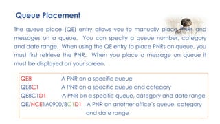 97
The queue place (QE) entry allows you to manually place PNRs and
messages on a queue. You can specify a queue number, category
and date range. When using the QE entry to place PNRs on queue, you
must first retrieve the PNR. When you place a message on queue it
must be displayed on your screen.
Queue Placement
QE8 A PNR on a specific queue
QE8C1 A PNR on a specific queue and category
QE8C1D1 A PNR on a specific queue, category and date range
QE/NCE1A0900/8C1D1 A PNR on another office’s queue, category
and date range
 