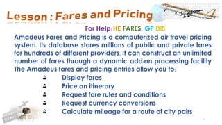 98
For Help: HE FARES, GP DIS
Amadeus Fares and Pricing is a computerized air travel pricing
system. Its database stores millions of public and private fares
for hundreds of different providers. It can construct an unlimited
number of fares through a dynamic add-on processing facility
The Amadeus fares and pricing entries allow you to:
Display fares
Price an itinerary
Request fare rules and conditions
Request currency conversions
Calculate mileage for a route of city pairs
 