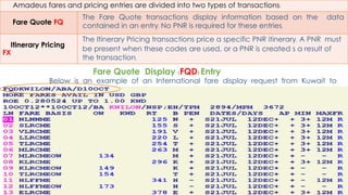 99
Amadeus fares and pricing entries are divided into two types of transactions:
Fare Quote FQ
The Fare Quote transactions display information based on the data
contained in an entry. No PNR is required for these entries.
Itinerary Pricing
FX
The Itinerary Pricing transactions price a specific PNR itinerary. A PNR must
be present when these codes are used, or a PNR is created s a result of
the transaction.
Below is an example of an International fare display request from Kuwait to
London on BA
Fare Quote Display (FQD) Entry
 