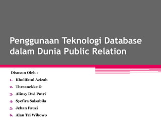 Penggunaan Teknologi Database
dalam Dunia Public Relation
Disusun Oleh :
1. Kholifatul Azizah
2. Threanekke O
3. Alinsy Dwi Putri
4. Syefira Salsabila
5. Jehan Fauzi
6. Alan Tri Wibowo
 