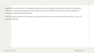  Basketball was invented by the Canadian clergyman, educator, and physician James Naismith on December
1891 at the International Young Men’s Christian Association (YMCA) Training School (now Springfield
College) in Springfield Massachusetts.
 The first basket used for the first game was a peach basket and a soccer ball was used for the first 2 years of
playing basketball.
Tuesday, April 23, 2024 Sample Footer Text
2
 