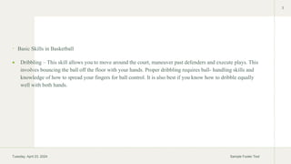  Basic Skills in Basketball
 Dribbling – This skill allows you to move around the court, maneuver past defenders and execute plays. This
involves bouncing the ball off the floor with your hands. Proper dribbling requires ball- handling skills and
knowledge of how to spread your fingers for ball control. It is also best if you know how to dribble equally
well with both hands.
Tuesday, April 23, 2024 Sample Footer Text
3
 