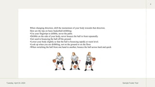 Tuesday, April 23, 2024 Sample Footer Text
4
Here are the tips on basic basketball dribbling
•Use your fingertips to dribble, never the palm.
•Dribble on the side of your body, never bounce the ball in front repeatedly.
•Get used to bouncing the ball off the ground.
•Lower your body slightly so that the ball is bouncing rapidly at waist level.
•Look up when you are dribbling, not on the ground or on the floor.
•When switching the ball from one hand to another, bounce the ball across hard and quick
When changing direction, shift the momentum of your body towards that direction.
 