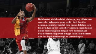 Bola basket adalah adalah olahraga yang dilakukam
secara berkelompok, yang terdiri dari dua tim
dengan pemain berjumlah lima orang didalam satu
tim nya. Kedua tim saling bertanding dengan tujuan
untuk mencetak poin dengan cara memasukkan
bola kedalam ring lawan hingga salah satu diantara
dua tim dapat memenangkan pertandingan.
 