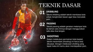 TEKNIK DASAR
Teknik dribbling adalah teknik membawa bola
untuk menghindari lawan agar bisa mencetak
poin.
DRIBBLING
01
Teknik passing adalah gerakan melempar bola
ke teman satu timnya dengan menggunakan
satu atau dua tangan.
PASSING
02
Dalam melakukan permainan bola basket,
teknik menembak (shooting) ini harus bisa
dikuasai. Dengan melakukan shotting yang
tepat maka tim kamu akan mendapatkan poin.
SHOOTING
03
 