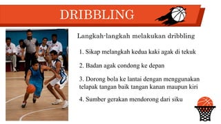 DRIBBLING
Langkah-langkah melakukan dribbling
1. Sikap melangkah kedua kaki agak di tekuk
2. Badan agak condong ke depan
3. Dorong bola ke lantai dengan menggunakan
telapak tangan baik tangan kanan maupun kiri
4. Sumber gerakan mendorong dari siku
 