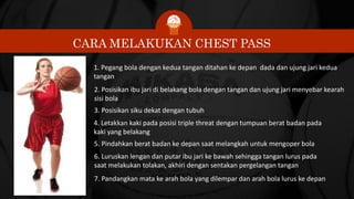 CARA MELAKUKAN CHEST PASS
1. Pegang bola dengan kedua tangan ditahan ke depan dada dan ujung jari kedua
tangan
2. Posisikan ibu jari di belakang bola dengan tangan dan ujung jari menyebar kearah
sisi bola
3. Posisikan siku dekat dengan tubuh
4. Letakkan kaki pada posisi triple threat dengan tumpuan berat badan pada
kaki yang belakang
5. Pindahkan berat badan ke depan saat melangkah untuk mengoper bola
6. Luruskan lengan dan putar ibu jari ke bawah sehingga tangan lurus pada
saat melakukan tolakan, akhiri dengan sentakan pergelangan tangan
7. Pandangkan mata ke arah bola yang dilempar dan arah bola lurus ke depan
 