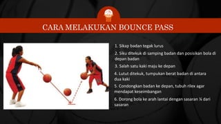 CARA MELAKUKAN BOUNCE PASS
1. Sikap badan tegak lurus
2. Siku ditekuk di samping badan dan posisikan bola di
depan badan
3. Salah satu kaki maju ke depan
4. Lutut ditekuk, tumpukan berat badan di antara
dua kaki
5. Condongkan badan ke depan, tubuh rilex agar
mendapat keseimbangan
6. Dorong bola ke arah lantai dengan sasaran ¼ dari
sasaran
 