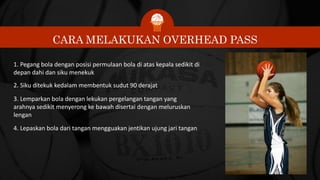 CARA MELAKUKAN OVERHEAD PASS
1. Pegang bola dengan posisi permulaan bola di atas kepala sedikit di
depan dahi dan siku menekuk
2. Siku ditekuk kedalam membentuk sudut 90 derajat
3. Lemparkan bola dengan lekukan pergelangan tangan yang
arahnya sedikit menyerong ke bawah disertai dengan meluruskan
lengan
4. Lepaskan bola dari tangan mengguakan jentikan ujung jari tangan
 