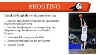 SHOOTING
Langkah-langkah melakukan shooting
1. Luruskan kedua lutut bersikap siap dan kedua lutut di
luruskan menghadap ke ring
2. Lihat dan fokuskan mata ke arah target (ring) saat
sikap sudah siap, fokuskan mata ke arah sudut
lemparan
3. Rentangkan kaki, punggung dan bahu
4. Lenturkan pergelangan dan jari-jari kedepan
5. Lepaskan ibu jari
 