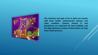 The nutrients and type of fat in dairy are involve
with bone health, cardiovascular disease, and
other condition. Calcium, vitamin D, and
phosphorus are important for bone building, and
the high potassium content of dairy foods can help
lower blood pressure.