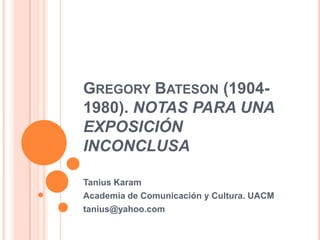 Gregory Bateson (1904-1980). NOTAS PARA UNA EXPOSICIÓN  INCONCLUSA TaniusKaram Academia de Comunicación y Cultura. UACM tanius@yahoo.com 