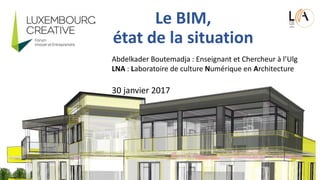 Le BIM,
état de la situation
Abdelkader Boutemadja : Enseignant et Chercheur à l’Ulg
LNA : Laboratoire de culture Numérique en Architecture
30 janvier 2017
 