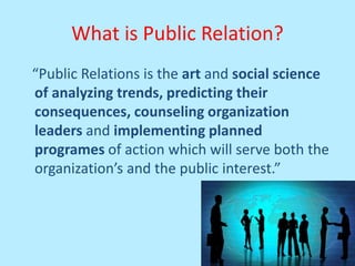 What is Public Relation?
“Public Relations is the art and social science
of analyzing trends, predicting their
consequences, counseling organization
leaders and implementing planned
programes of action which will serve both the
organization’s and the public interest.”
 