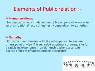 Elements of Public relation :-
 Human relations:
No person can work independently & everyone who works in
an organization directly or indirectly depends on one another.
 Empathy
Empathy means feeling with the other person to analyse
others point of view & is regarded as primary pre-requisite for
a satisfying experience in a relationship where a certain
degree of depth of understanding is expected.
 