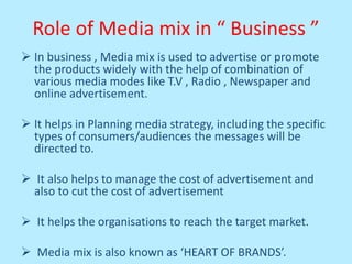 Role of Media mix in “ Business ”
 In business , Media mix is used to advertise or promote
the products widely with the help of combination of
various media modes like T.V , Radio , Newspaper and
online advertisement.
 It helps in Planning media strategy, including the specific
types of consumers/audiences the messages will be
directed to.
 It also helps to manage the cost of advertisement and
also to cut the cost of advertisement
 It helps the organisations to reach the target market.
 Media mix is also known as ‘HEART OF BRANDS’.
 