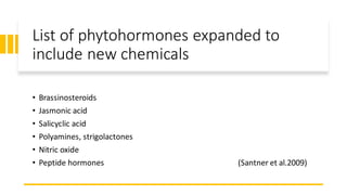 List of phytohormones expanded to
include new chemicals
• Brassinosteroids
• Jasmonic acid
• Salicyclic acid
• Polyamines, strigolactones
• Nitric oxide
• Peptide hormones (Santner et al.2009)
 