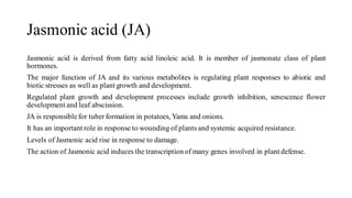 Jasmonic acid (JA)
Jasmonic acid is derived from fatty acid linoleic acid. It is member of jasmonate class of plant
hormones.
The major function of JA and its various metabolites is regulating plant responses to abiotic and
biotic stresses as well as plant growth and development.
Regulated plant growth and development processes include growth inhibition, senescence flower
development and leaf abscission.
JA is responsible for tuber formation in potatoes, Yams and onions.
It has an important role in response to wounding of plants and systemic acquired resistance.
Levels of Jasmonic acid rise in response to damage.
The action of Jasmonic acid induces the transcription of many genes involved in plant defense.
 