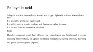 Salicyclic acid
Salicyclic acid is a monohydroxy benzoic acid, a type of phenolic acid and a betahydroxy
acid.
It is colourless crystalline organic acid.
It is widely used in organic synthesis and function as a plant hormone.
It is derived from the metabolism of salicin.
Role:
Phenolic compounds exert their influence on physiological and biochemical processes
including photosynthesis, ion uptake, membrane permeability, enzyme activities, flowering
and growth & development of plants
 