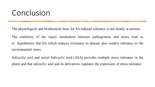 Conclusion
The physiological and biochemical basis for SA induced tolerance is not clearly at present.
The similarity of the injury mechanism between pathogenesis and stress lead us
to hypothesize that SA which induces resistance to disease also confers tolerance to the
environmental stress
Salicyclic acid and acetyl Salicyclic acid (ASA) provides multiple stress tolerance in the
plants and that salicyclic acid and its derivatives regulates the expression of stress tolerance
 