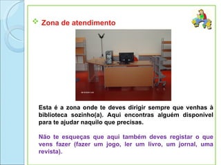  Zona de atendimento




 Esta é a zona onde te deves dirigir sempre que venhas à
 biblioteca sozinho(a). Aqui encontras alguém disponível
 para te ajudar naquilo que precisas.

 Não te esqueças que aqui também deves registar o que
 vens fazer (fazer um jogo, ler um livro, um jornal, uma
 revista).
 