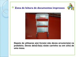  Zona de leitura de documentos impressos




 Depois de utilizares o(s) livro(s) não deves arrumá-lo(s) na
 prateleira. Deves deixá-lo(s) neste carrinho ou em cima de
 uma mesa.
 