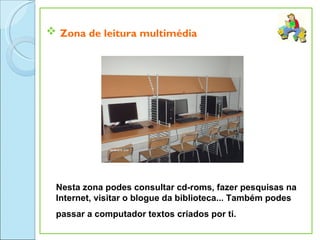  Zona de leitura multimédia




 Nesta zona podes consultar cd-roms, fazer pesquisas na
 Internet, visitar o blogue da biblioteca... Também podes
 passar a computador textos criados por ti.
 